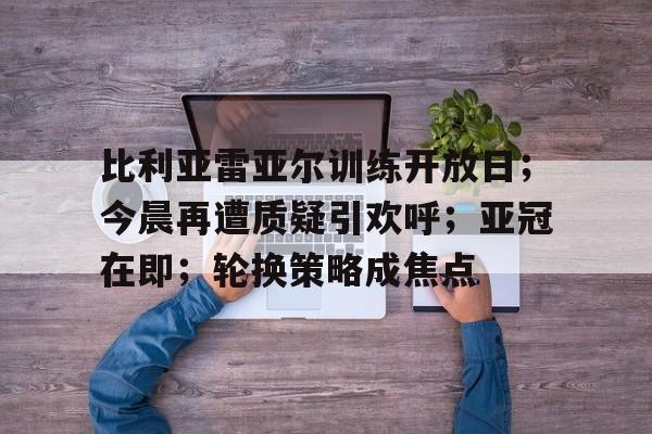 比利亚雷亚尔训练开放日；今晨再遭质疑引欢呼；亚冠在即；轮换策略成焦点的简单介绍-开云体育
