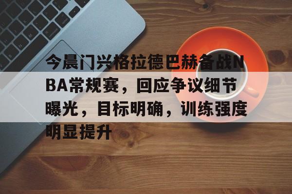 今晨门兴格拉德巴赫备战NBA常规赛，回应争议细节曝光，目标明确，训练强度明显提升的简单介绍